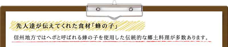 先人達が伝えてくれた食材「蜂の子」 信州地方ではヘボと呼ばれる蜂の子を使用した伝統的な郷土料理が多数あります。