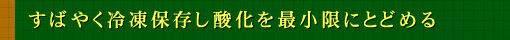 すばやく冷凍保存し酸化を最小限にとどめる