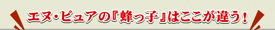 エヌ・ピュアの『蜂っ子』はここが違う！