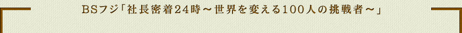 BSフジ「社長密着24時～世界を変える100人の挑戦者～」