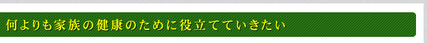 何よりも家族の健康のために役立てていきたい