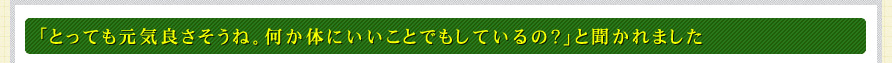 「とっても元気良さそうね。何か体にいいことでもしているの？」と聞かれました