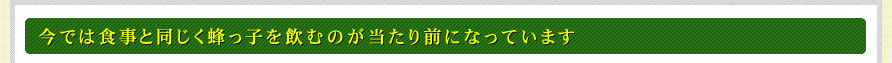 今では食事と同じく蜂っ子を飲むのが当たり前になっています
