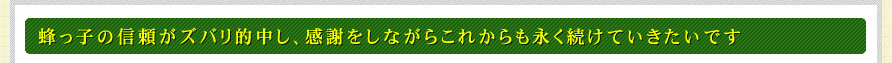 蜂っ子の信頼がズバリ的中し、感謝をしながらこれからも永く続けていきたいです